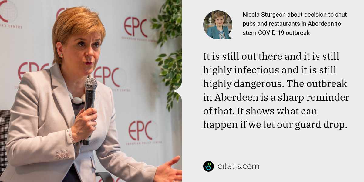 Nicola Sturgeon: It is still out there and it is still highly infectious and it is still highly dangerous. The outbreak in Aberdeen is a sharp reminder of that. It shows what can happen if we let our guard drop.
