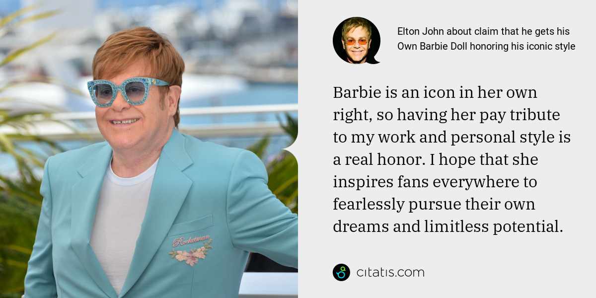 Elton John: Barbie is an icon in her own right, so having her pay tribute to my work and personal style is a real honor. I hope that she inspires fans everywhere to fearlessly pursue their own dreams and limitless potential.