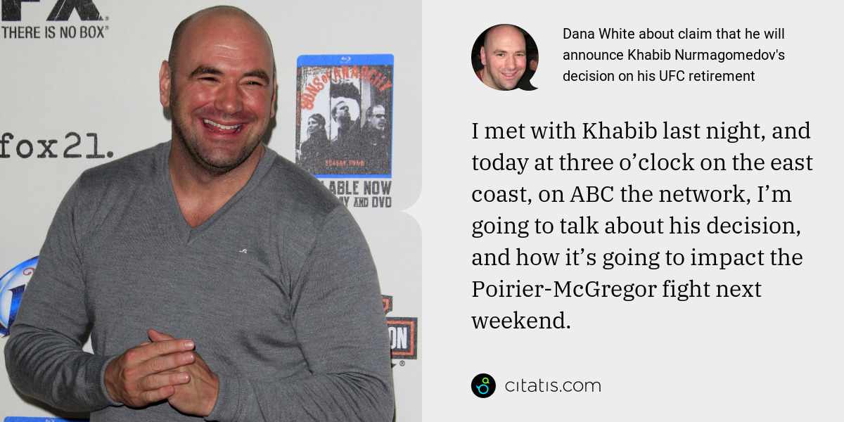 Dana White: I met with Khabib last night, and today at three o’clock on the east coast, on ABC the network, I’m going to talk about his decision, and how it’s going to impact the Poirier-McGregor fight next weekend.