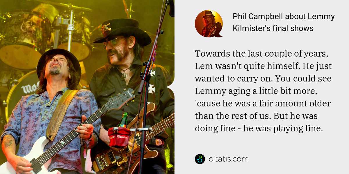 Phil Campbell: Towards the last couple of years, Lem wasn't quite himself. He just wanted to carry on. You could see Lemmy aging a little bit more, 'cause he was a fair amount older than the rest of us. But he was doing fine - he was playing fine.
