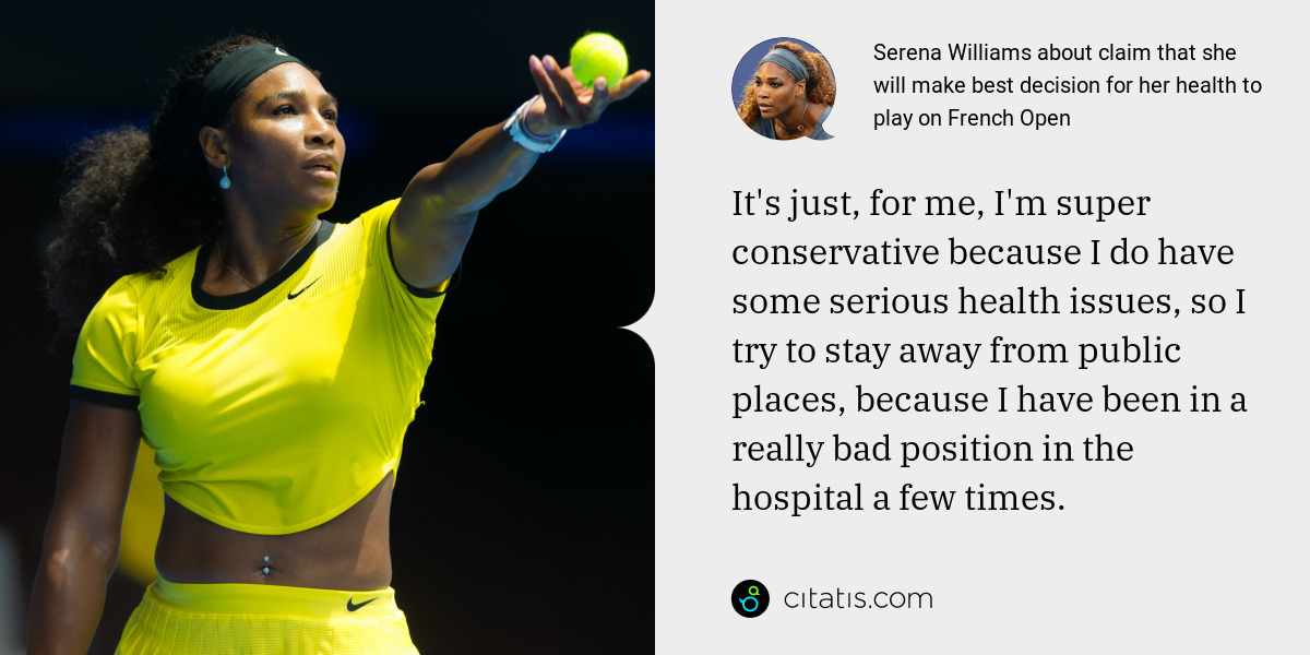 Serena Williams: It's just, for me, I'm super conservative because I do have some serious health issues, so I try to stay away from public places, because I have been in a really bad position in the hospital a few times.
