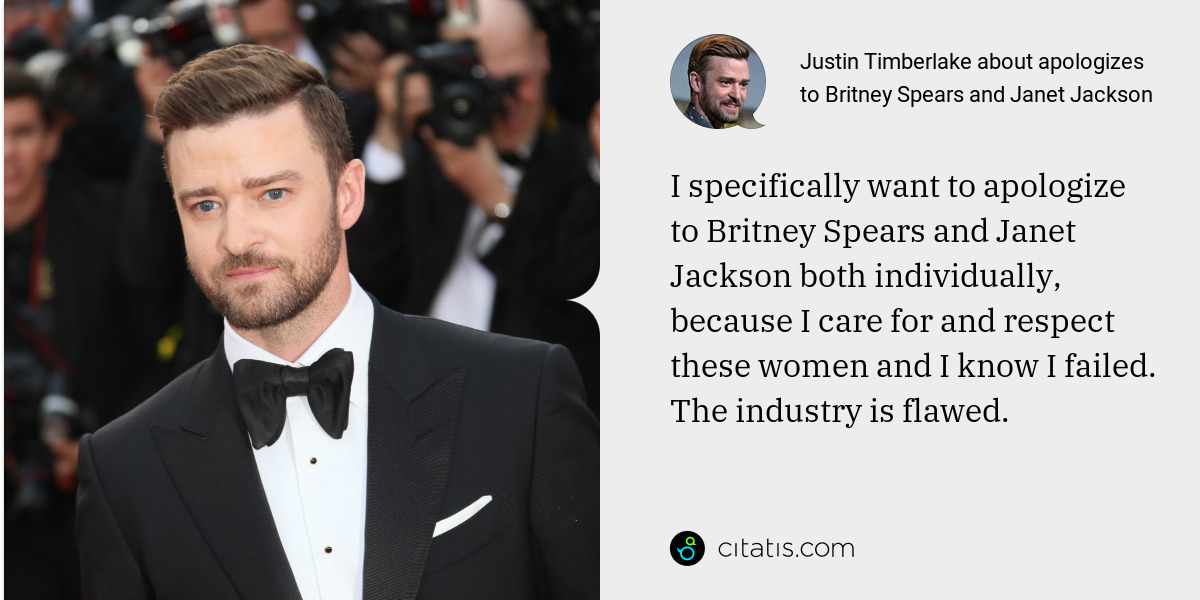 Justin Timberlake: I specifically want to apologize to Britney Spears and Janet Jackson both individually, because I care for and respect these women and I know I failed. The industry is flawed.