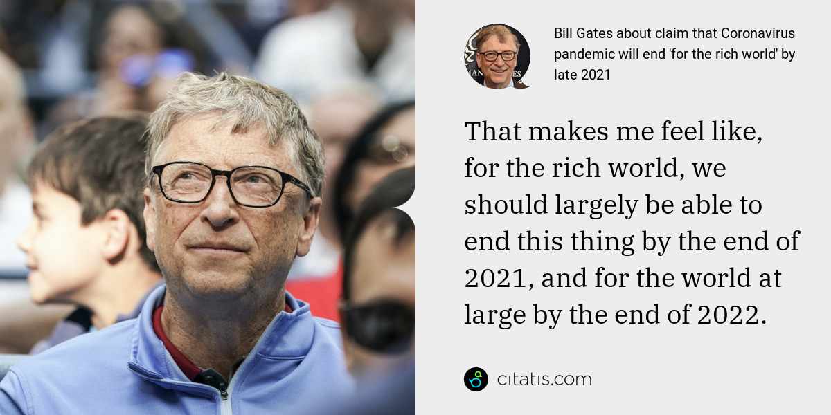 Bill Gates: That makes me feel like, for the rich world, we should largely be able to end this thing by the end of 2021, and for the world at large by the end of 2022.