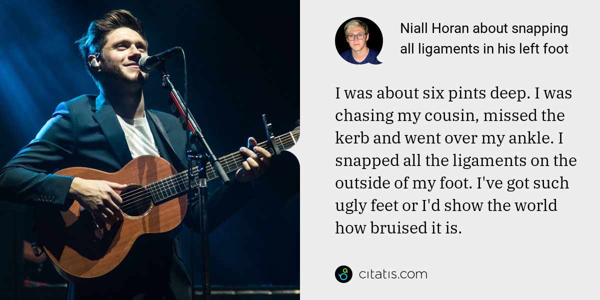 Niall Horan: I was about six pints deep. I was chasing my cousin, missed the kerb and went over my ankle. I snapped all the ligaments on the outside of my foot. I've got such ugly feet or I'd show the world how bruised it is.