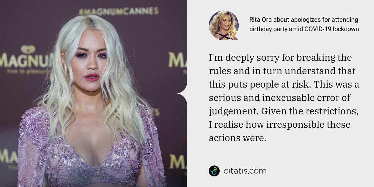 Rita Ora: I'm deeply sorry for breaking the rules and in turn understand that this puts people at risk. This was a serious and inexcusable error of judgement. Given the restrictions, I realise how irresponsible these actions were.