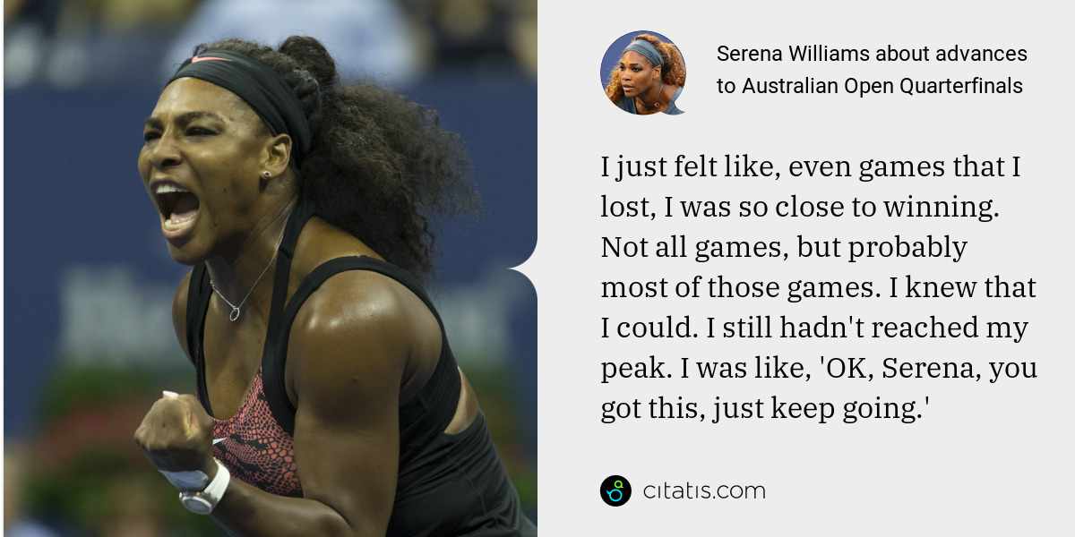 Serena Williams: I just felt like, even games that I lost, I was so close to winning. Not all games, but probably most of those games. I knew that I could. I still hadn't reached my peak. I was like, 'OK, Serena, you got this, just keep going.'