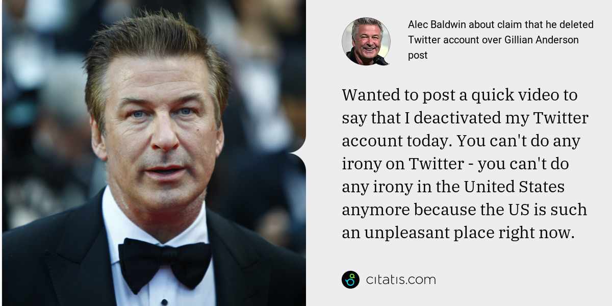 Alec Baldwin: Wanted to post a quick video to say that I deactivated my Twitter account today. You can't do any irony on Twitter - you can't do any irony in the United States anymore because the US is such an unpleasant place right now.