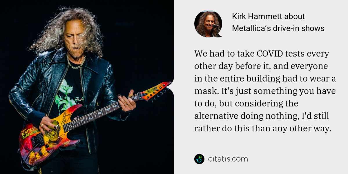 Kirk Hammett: We had to take COVID tests every other day before it, and everyone in the entire building had to wear a mask. It's just something you have to do, but considering the alternative doing nothing, I'd still rather do this than any other way.