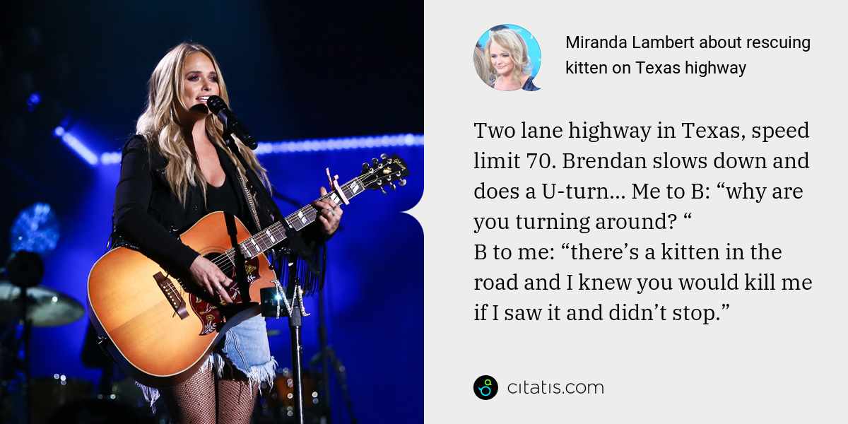 Miranda Lambert: Two lane highway in Texas, speed limit 70. Brendan slows down and does a U-turn... Me to B: “why are you turning around? “
B to me: “there’s a kitten in the road and I knew you would kill me if I saw it and didn’t stop.”