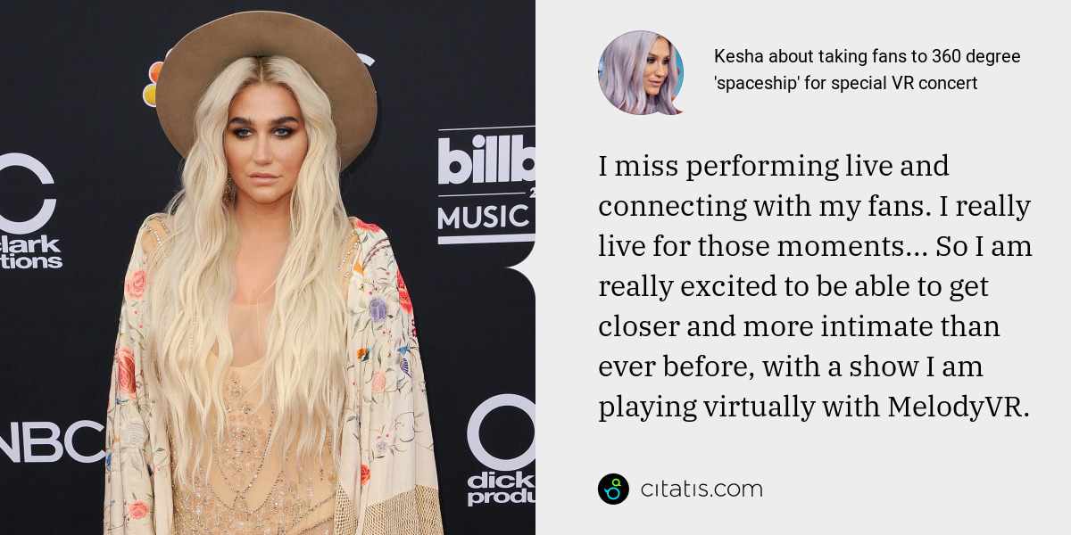 Kesha: I miss performing live and connecting with my fans. I really live for those moments... So I am really excited to be able to get closer and more intimate than ever before, with a show I am playing virtually with MelodyVR.