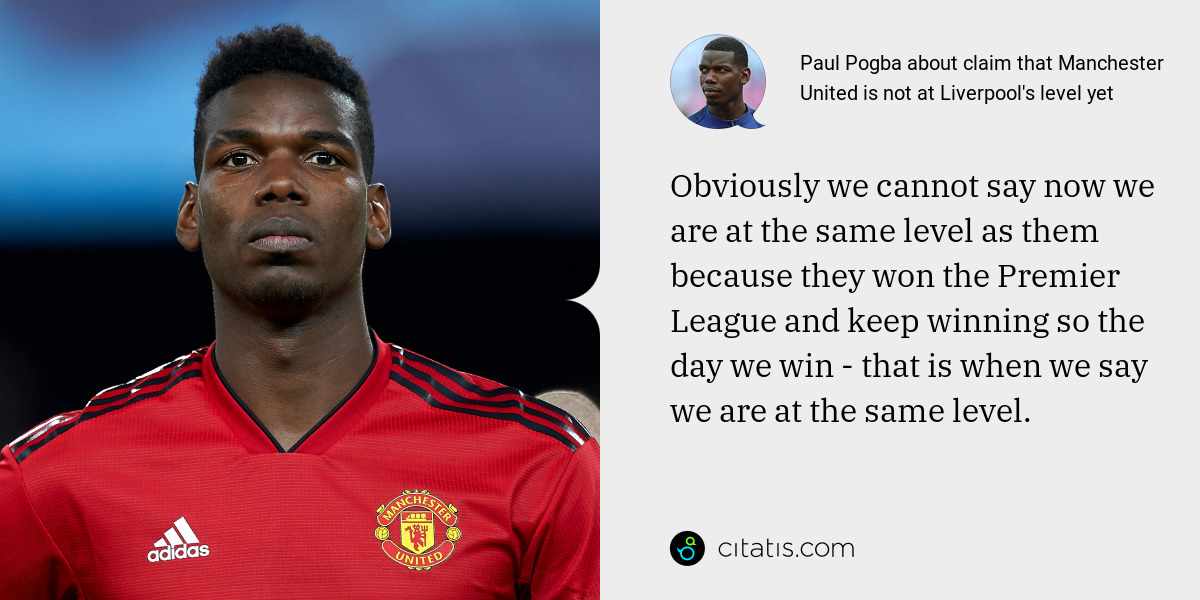 Paul Pogba: Obviously we cannot say now we are at the same level as them because they won the Premier League and keep winning so the day we win - that is when we say we are at the same level.