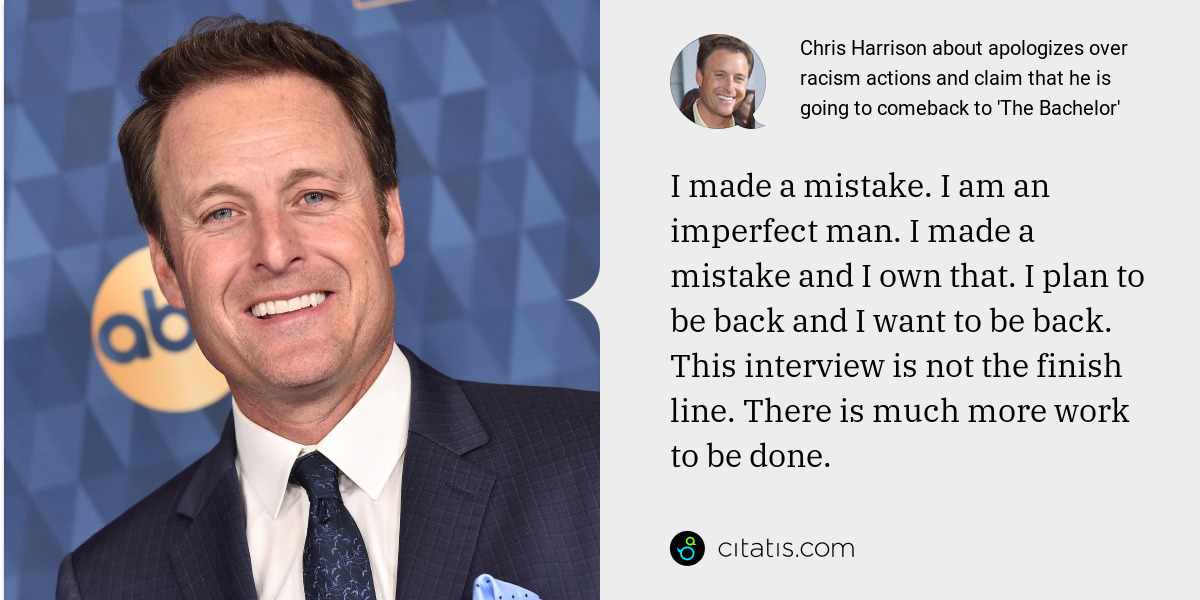 Chris Harrison: I made a mistake. I am an imperfect man. I made a mistake and I own that. I plan to be back and I want to be back. This interview is not the finish line. There is much more work to be done.