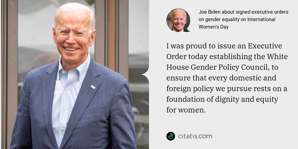 Joe Biden: I was proud to issue an Executive Order today establishing the White House Gender Policy Council, to ensure that every domestic and foreign policy we pursue rests on a foundation of dignity and equity for women.