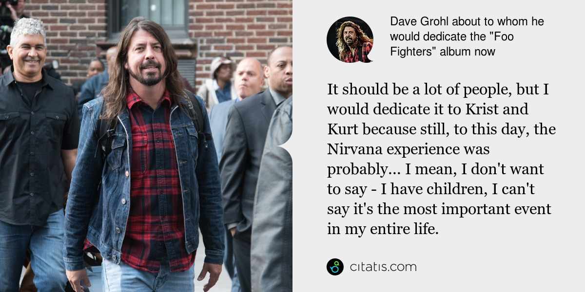 Dave Grohl: It should be a lot of people, but I would dedicate it to Krist and Kurt because still, to this day, the Nirvana experience was probably... I mean, I don't want to say - I have children, I can't say it's the most important event in my entire life.