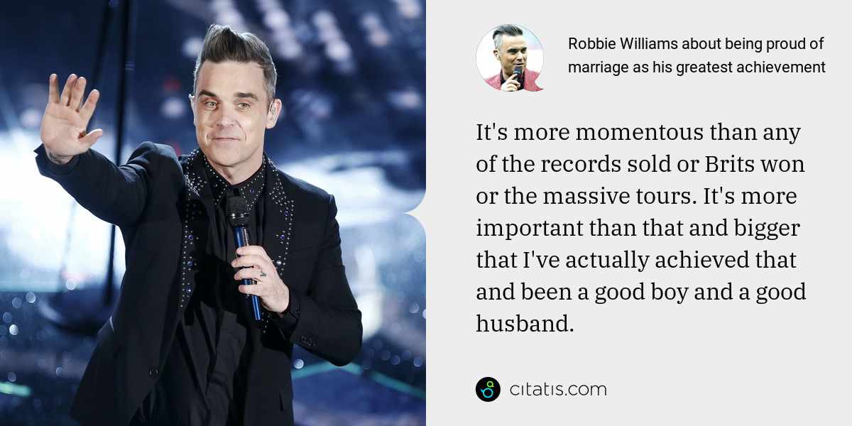 Robbie Williams: It's more momentous than any of the records sold or Brits won or the massive tours. It's more important than that and bigger that I've actually achieved that and been a good boy and a good husband.
