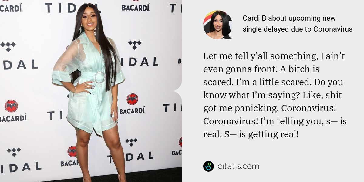Cardi B: Let me tell y’all something, I ain’t even gonna front. A bitch is scared. I’m a little scared. Do you know what I’m saying? Like, shit got me panicking. Coronavirus! Coronavirus! I’m telling you, s— is real! S— is getting real!