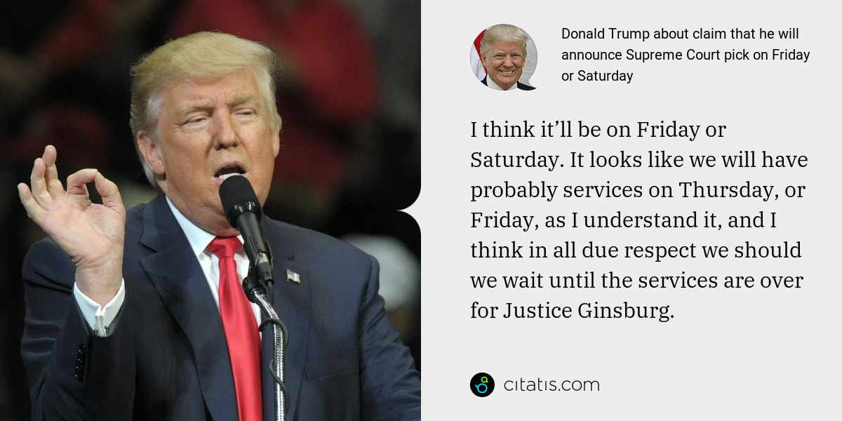 Donald Trump: I think it’ll be on Friday or Saturday. It looks like we will have probably services on Thursday, or Friday, as I understand it, and I think in all due respect we should we wait until the services are over for Justice Ginsburg.