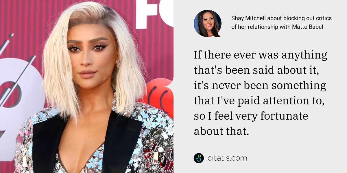 Shay Mitchell: If there ever was anything that's been said about it, it's never been something that I've paid attention to, so I feel very fortunate about that.
