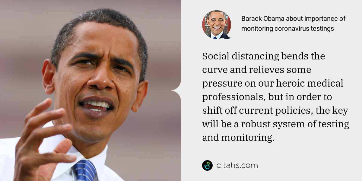 Barack Obama: Social distancing bends the curve and relieves some pressure on our heroic medical professionals, but in order to shift off current policies, the key will be a robust system of testing and monitoring.