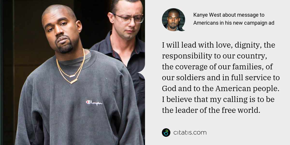 Kanye West: I will lead with love, dignity, the responsibility to our country, the coverage of our families, of our soldiers and in full service to God and to the American people. I believe that my calling is to be the leader of the free world.