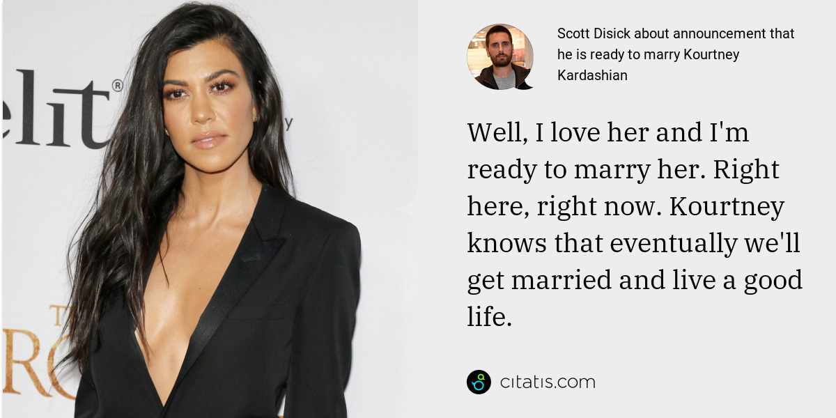 Scott Disick: Well, I love her and I'm ready to marry her. Right here, right now. Kourtney knows that eventually we'll get married and live a good life.