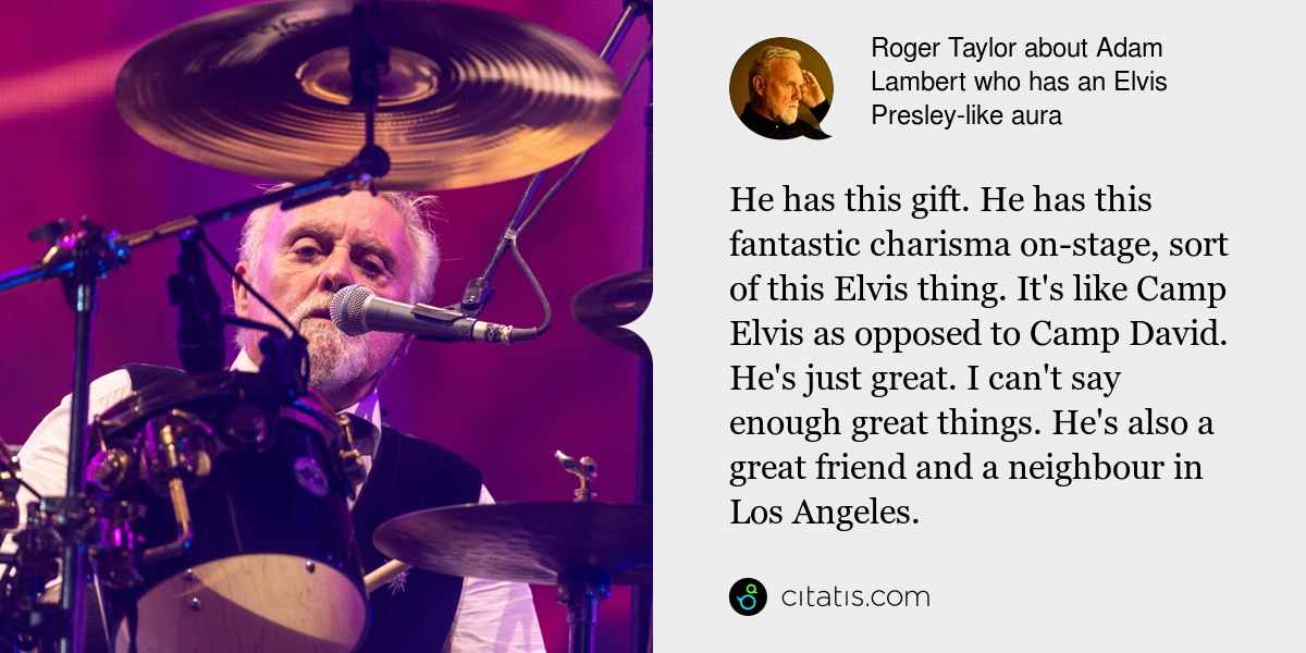 Roger Taylor: He has this gift. He has this fantastic charisma on-stage, sort of this Elvis thing. It's like Camp Elvis as opposed to Camp David. He's just great. I can't say enough great things. He's also a great friend and a neighbour in Los Angeles.