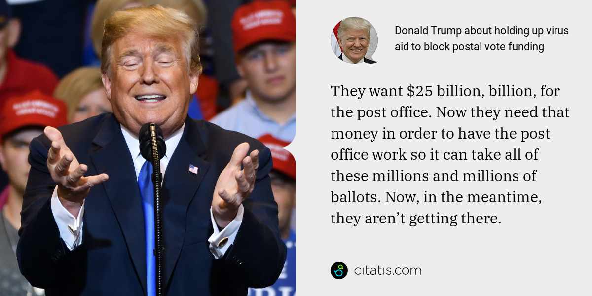 Donald Trump: They want $25 billion, billion, for the post office. Now they need that money in order to have the post office work so it can take all of these millions and millions of ballots. Now, in the meantime, they aren’t getting there.
