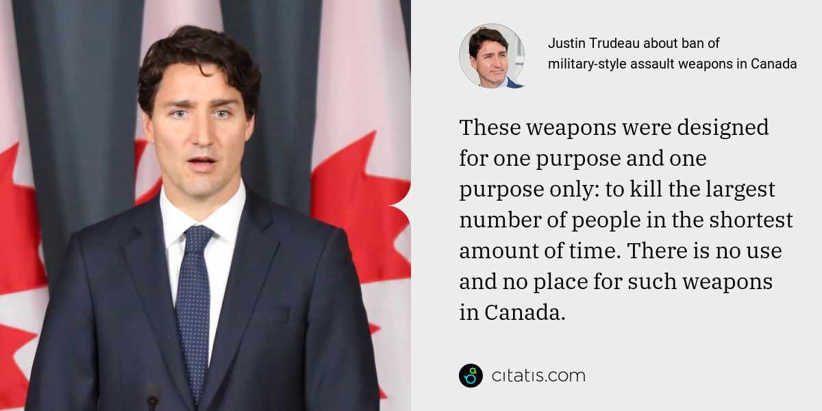 Justin Trudeau: These weapons were designed for one purpose and one purpose only: to kill the largest number of people in the shortest amount of time. There is no use and no place for such weapons in Canada.