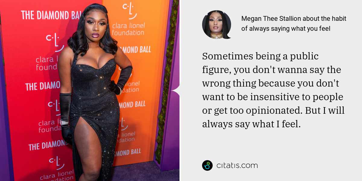 Megan Thee Stallion: Sometimes being a public figure, you don't wanna say the wrong thing because you don't want to be insensitive to people or get too opinionated. But I will always say what I feel.