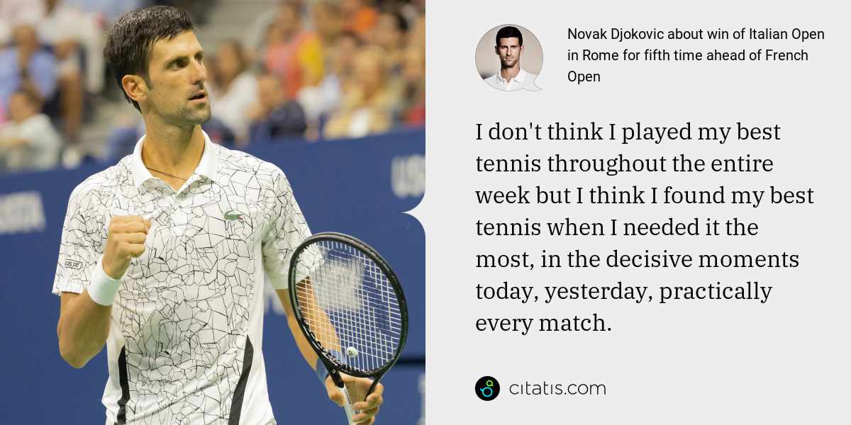 Novak Djokovic: I don't think I played my best tennis throughout the entire week but I think I found my best tennis when I needed it the most, in the decisive moments today, yesterday, practically every match.