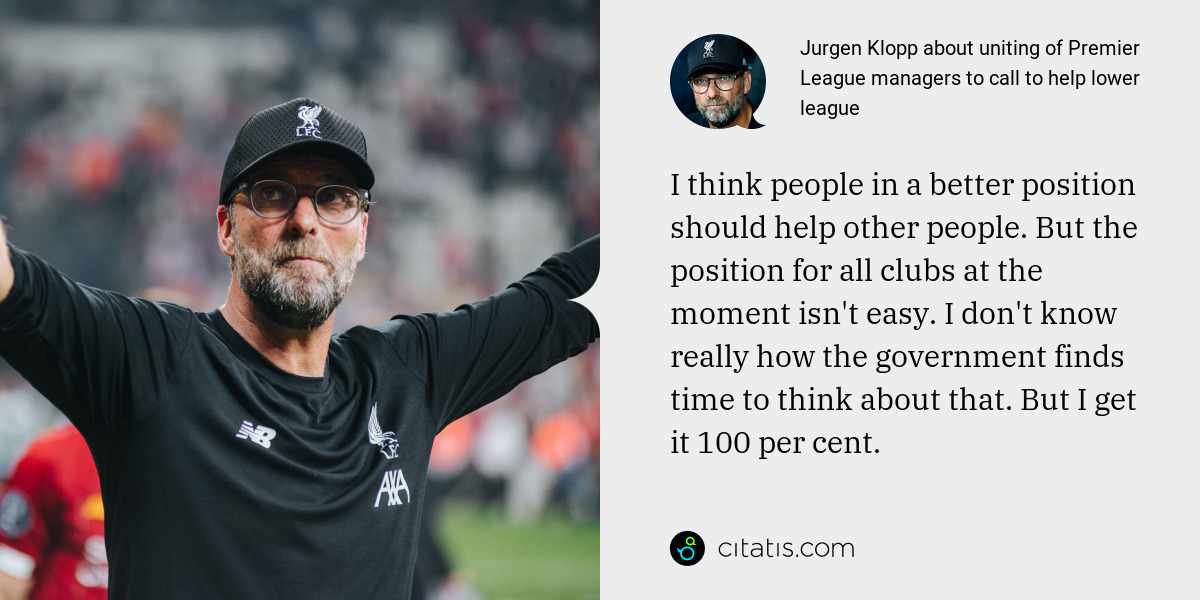 Jurgen Klopp: I think people in a better position should help other people. But the position for all clubs at the moment isn't easy. I don't know really how the government finds time to think about that. But I get it 100 per cent.