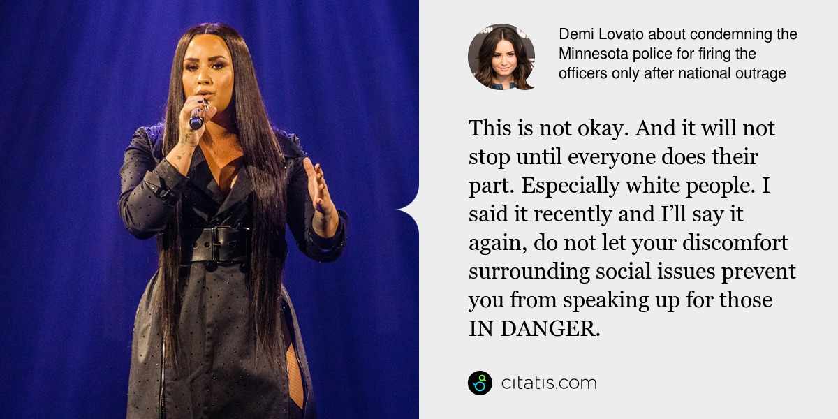 Demi Lovato: This is not okay. And it will not stop until everyone does their part. Especially white people. I said it recently and I’ll say it again, do not let your discomfort surrounding social issues prevent you from speaking up for those IN DANGER.