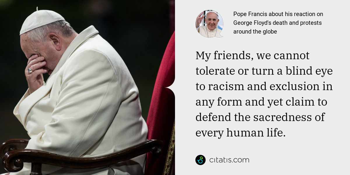 Pope Francis: My friends, we cannot tolerate or turn a blind eye to racism and exclusion in any form and yet claim to defend the sacredness of every human life.