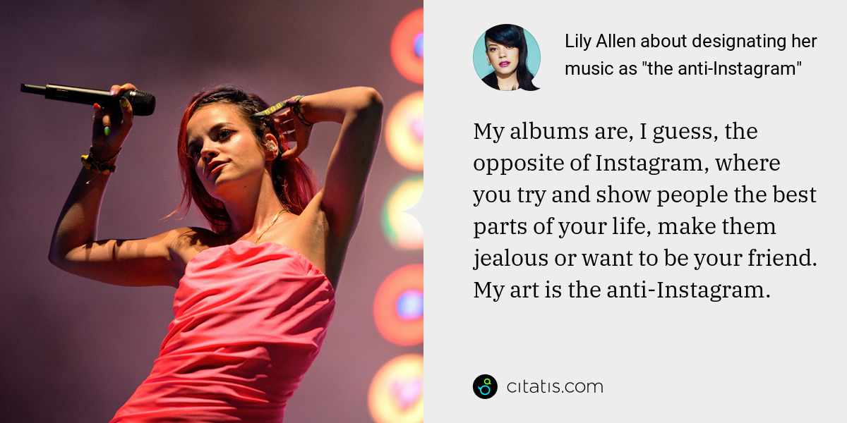 Lily Allen: My albums are, I guess, the opposite of Instagram, where you try and show people the best parts of your life, make them jealous or want to be your friend. My art is the anti-Instagram.
