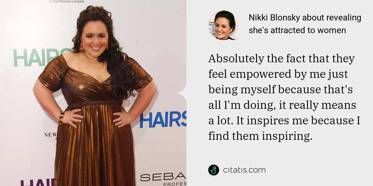 Nikki Blonsky: Absolutely the fact that they feel empowered by me just being myself because that's all I'm doing, it really means a lot. It inspires me because I find them inspiring.