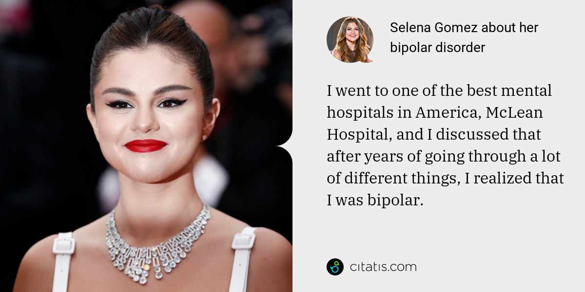 Selena Gomez: I went to one of the best mental hospitals in America, McLean Hospital, and I discussed that after years of going through a lot of different things, I realized that I was bipolar.