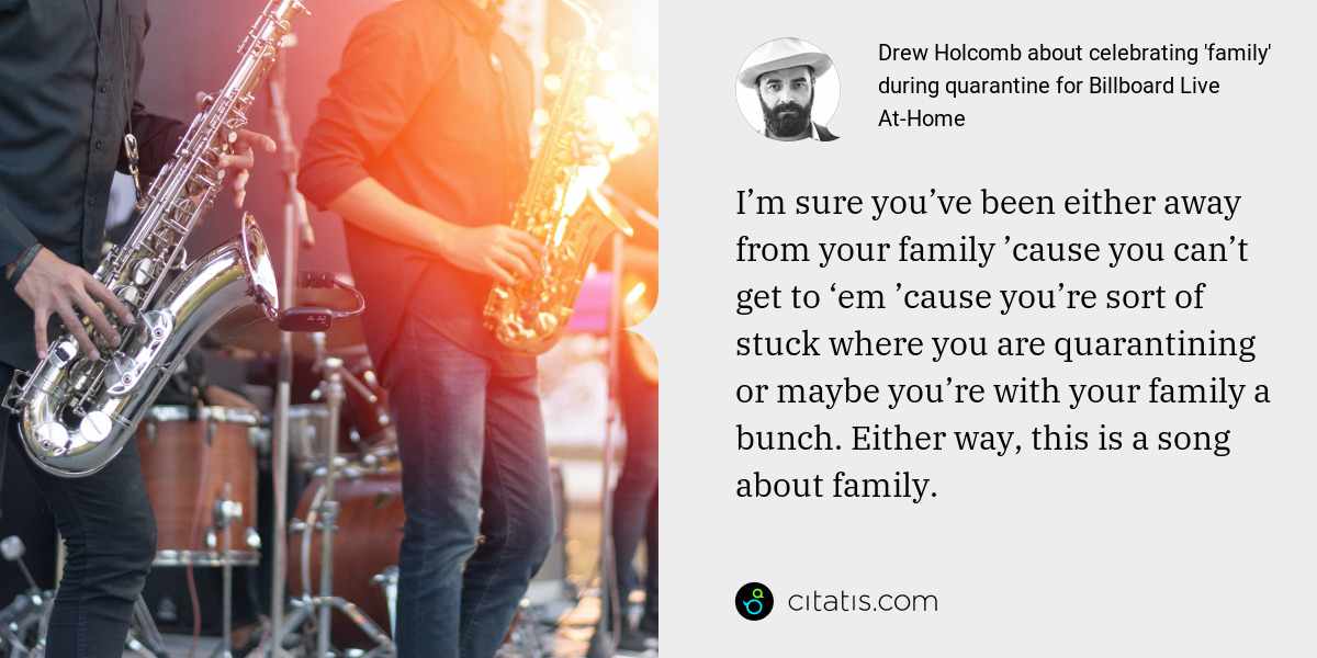 Drew Holcomb: I’m sure you’ve been either away from your family ’cause you can’t get to ‘em ’cause you’re sort of stuck where you are quarantining or maybe you’re with your family a bunch. Either way, this is a song about family.