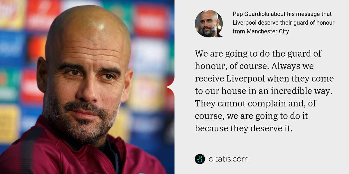 Pep Guardiola: We are going to do the guard of honour, of course. Always we receive Liverpool when they come to our house in an incredible way. They cannot complain and, of course, we are going to do it because they deserve it.