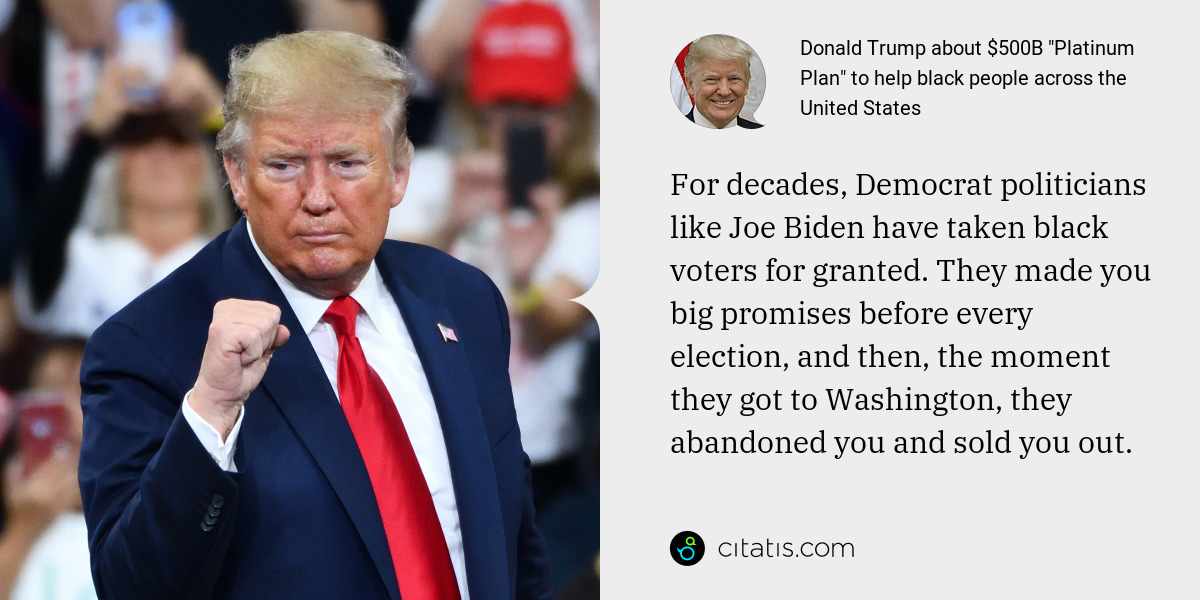 Donald Trump: For decades, Democrat politicians like Joe Biden have taken black voters for granted. They made you big promises before every election, and then, the moment they got to Washington, they abandoned you and sold you out.