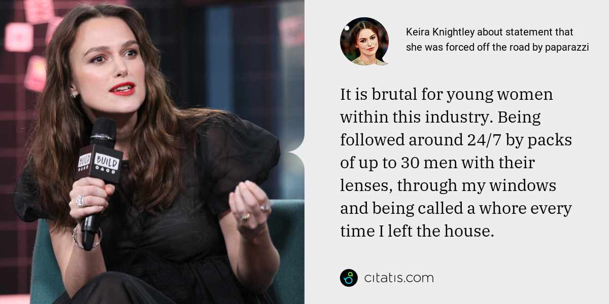 Keira Knightley: It is brutal for young women within this industry. Being followed around 24/7 by packs of up to 30 men with their lenses, through my windows and being called a whore every time I left the house.