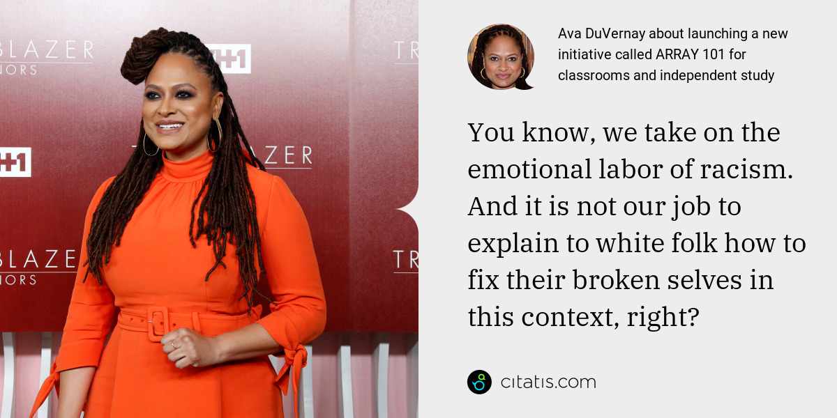 Ava DuVernay: You know, we take on the emotional labor of racism. And it is not our job to explain to white folk how to fix their broken selves in this context, right?