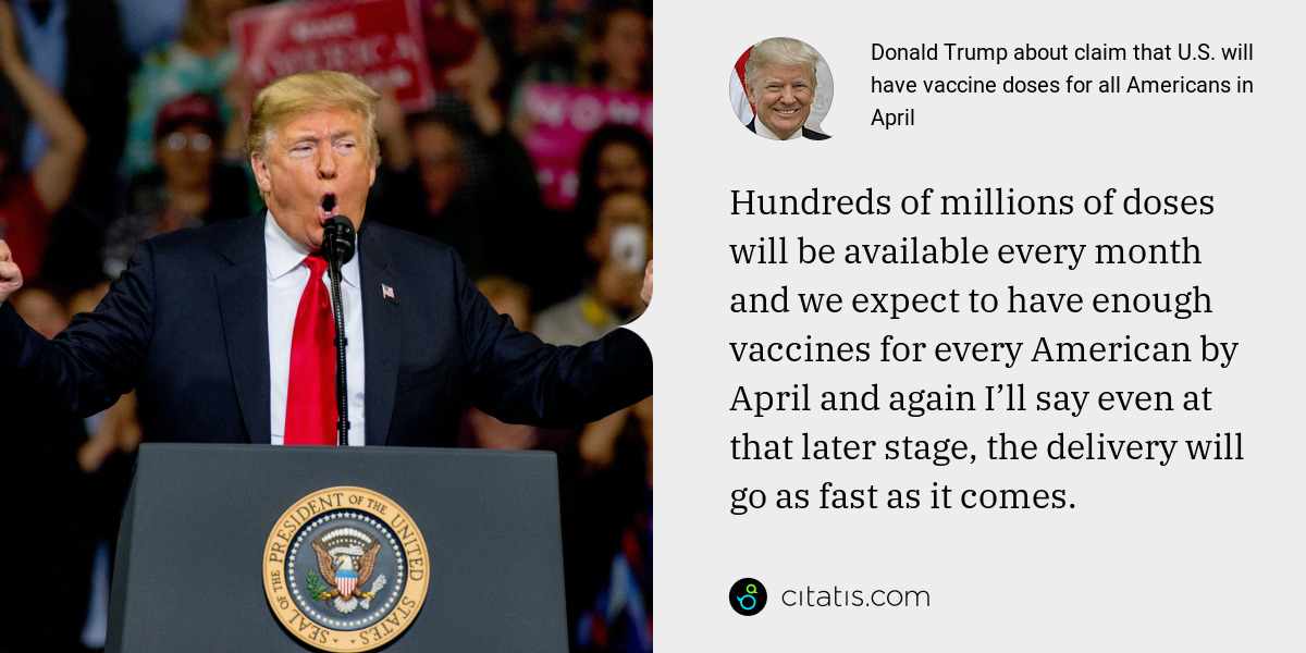 Donald Trump: Hundreds of millions of doses will be available every month and we expect to have enough vaccines for every American by April and again I’ll say even at that later stage, the delivery will go as fast as it comes.