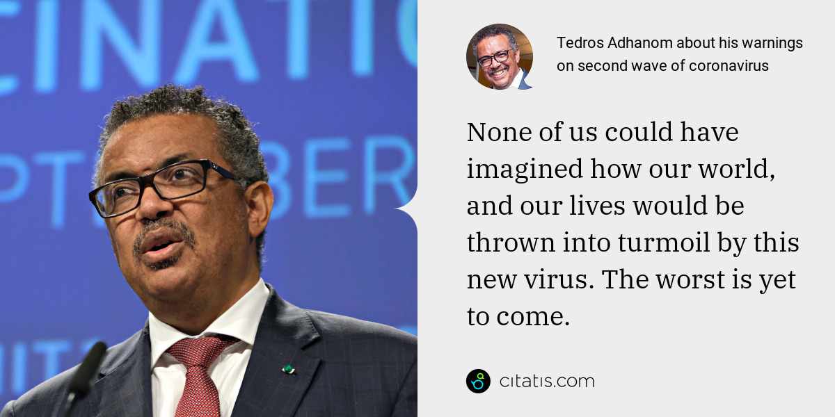 Tedros Adhanom: None of us could have imagined how our world, and our lives would be thrown into turmoil by this new virus. The worst is yet to come.