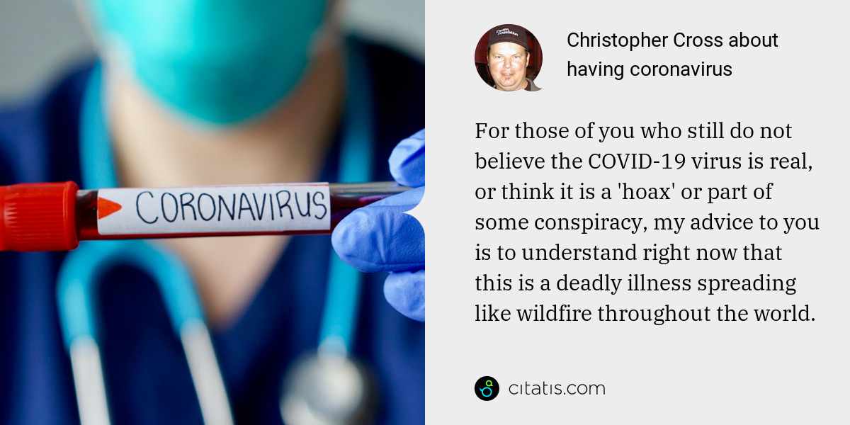 Christopher Cross: For those of you who still do not believe the COVID-19 virus is real, or think it is a 'hoax' or part of some conspiracy, my advice to you is to understand right now that this is a deadly illness spreading like wildfire throughout the world.