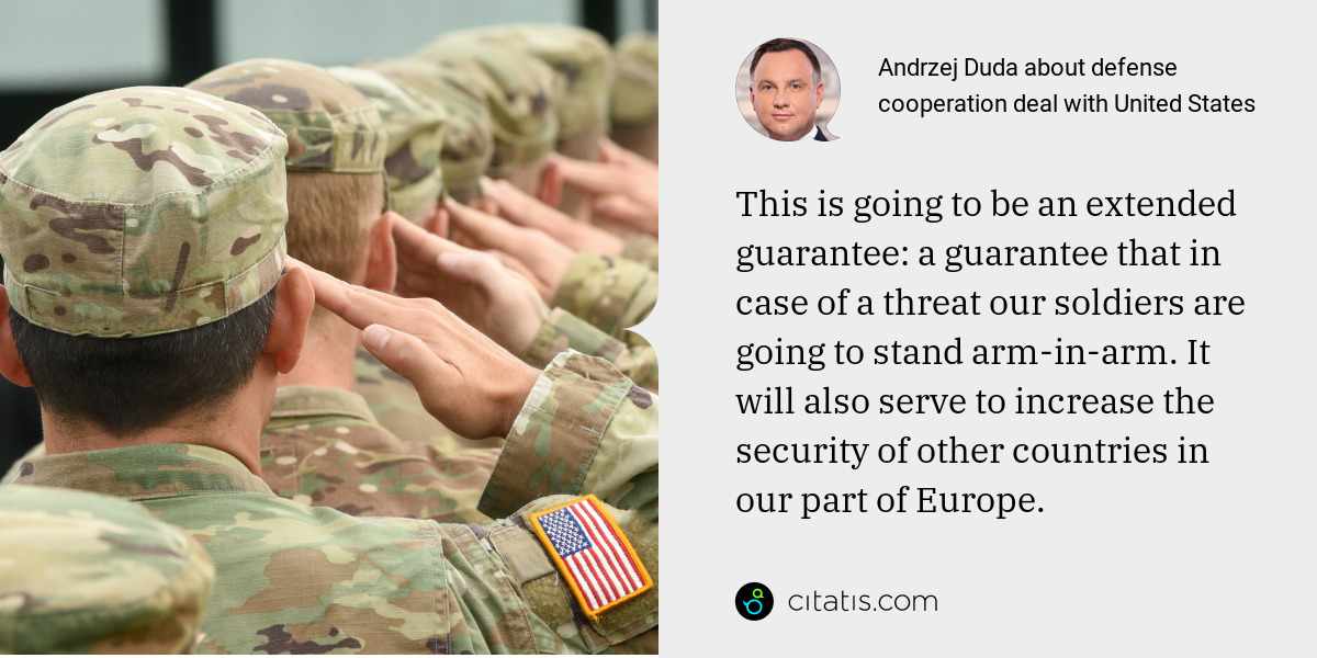 Andrzej Duda: This is going to be an extended guarantee: a guarantee that in case of a threat our soldiers are going to stand arm-in-arm. It will also serve to increase the security of other countries in our part of Europe.