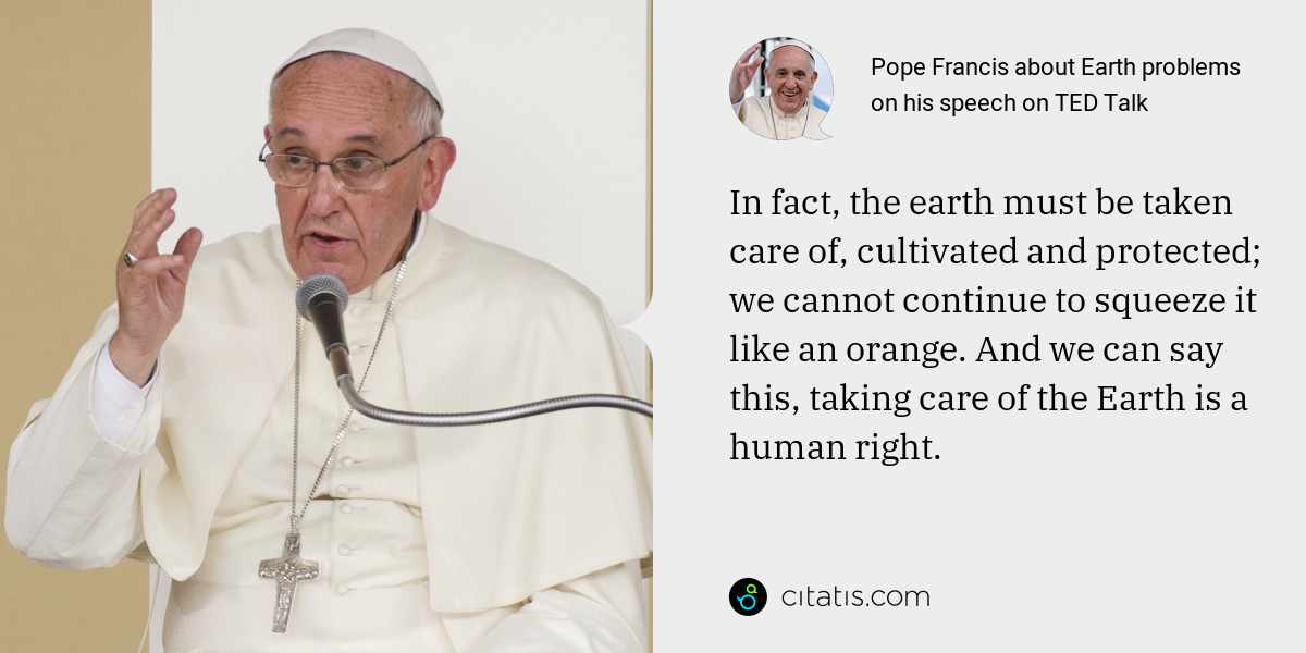 Pope Francis: In fact, the earth must be taken care of, cultivated and protected; we cannot continue to squeeze it like an orange. And we can say this, taking care of the Earth is a human right.