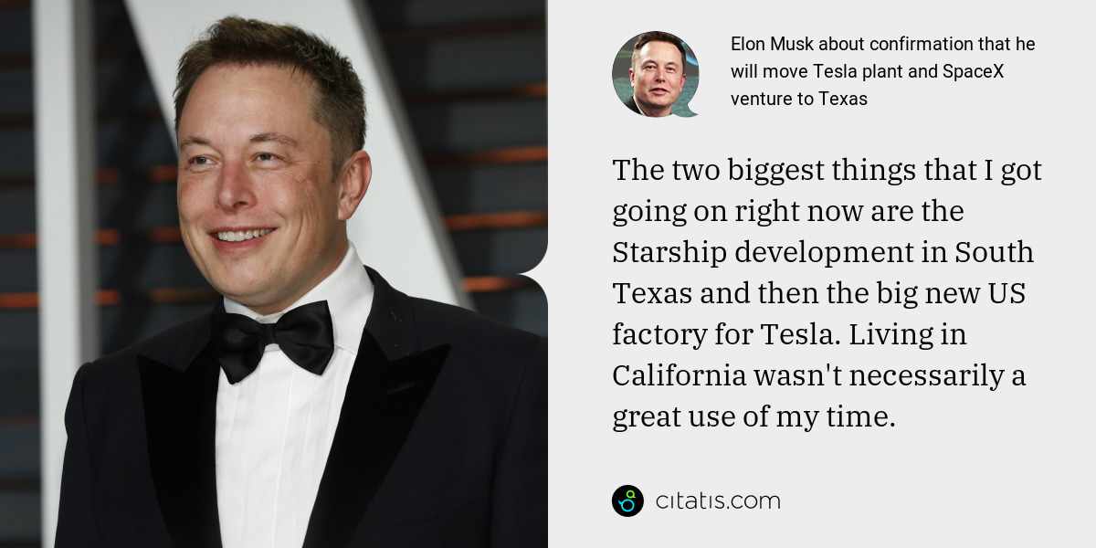 Elon Musk: The two biggest things that I got going on right now are the Starship development in South Texas and then the big new US factory for Tesla. Living in California wasn't necessarily a great use of my time.