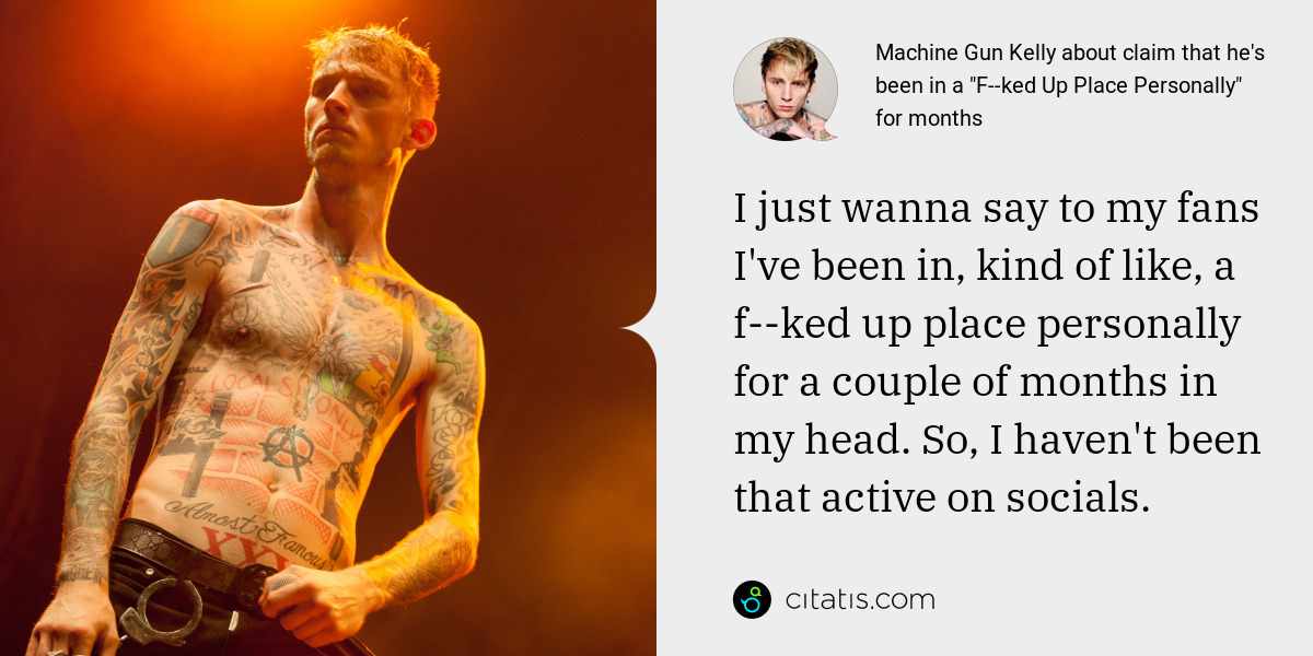 Machine Gun Kelly: I just wanna say to my fans I've been in, kind of like, a f--ked up place personally for a couple of months in my head. So, I haven't been that active on socials.