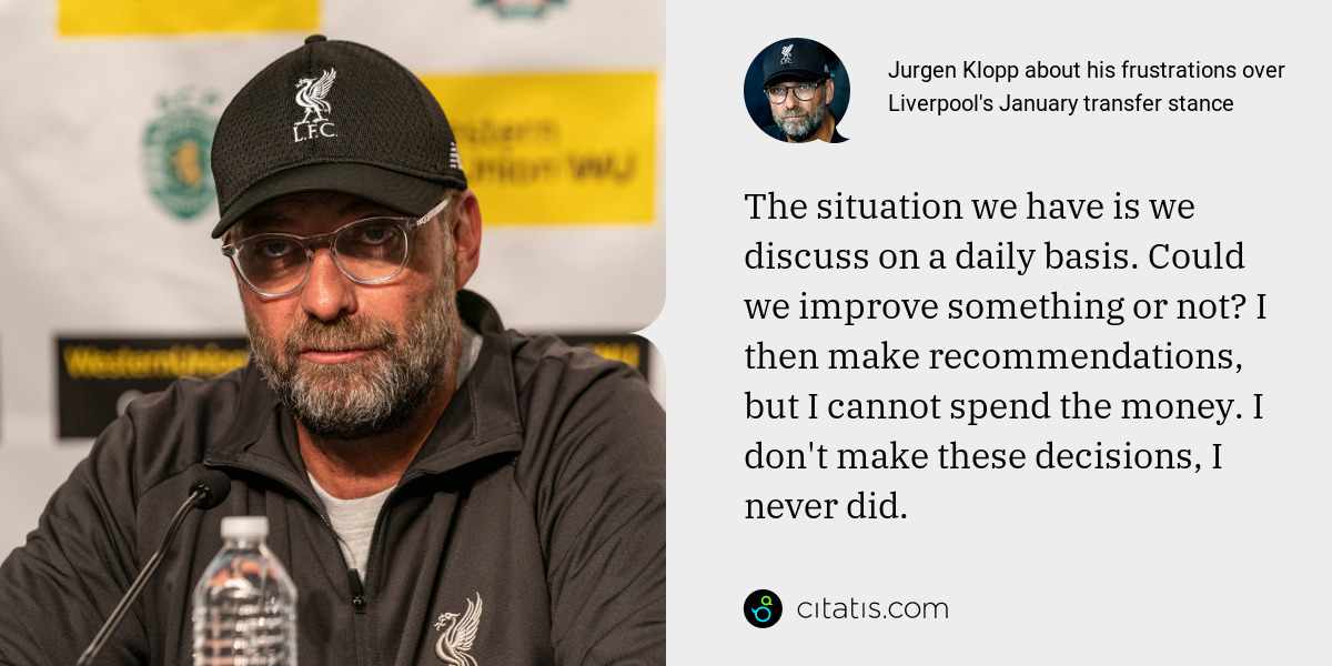 Jurgen Klopp: The situation we have is we discuss on a daily basis. Could we improve something or not? I then make recommendations, but I cannot spend the money. I don't make these decisions, I never did.