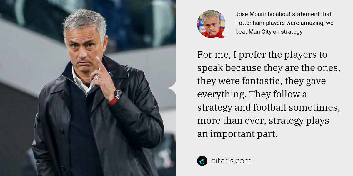 Jose Mourinho: For me, I prefer the players to speak because they are the ones, they were fantastic, they gave everything. They follow a strategy and football sometimes, more than ever, strategy plays an important part.